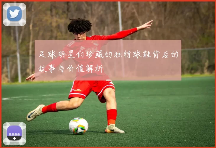 足球明星们珍藏的独特球鞋背后的故事与价值解析