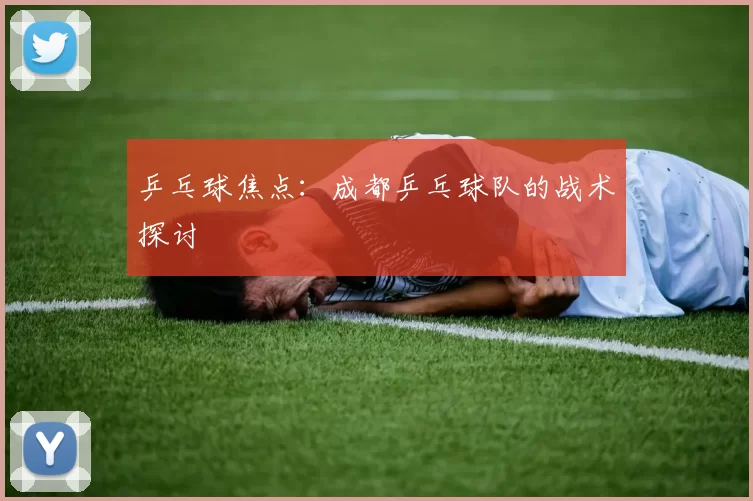 乒乓球焦点：成都乒乓球队的战术探讨