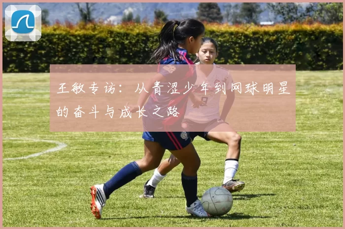 王敏专访：从青涩少年到网球明星的奋斗与成长之路