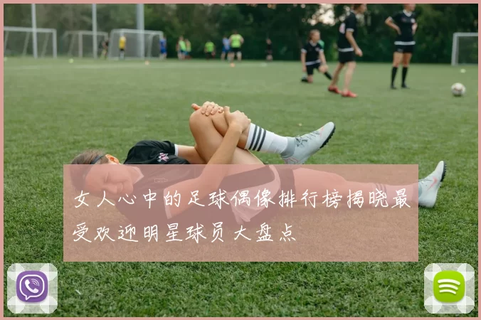 女人心中的足球偶像排行榜揭晓最受欢迎明星球员大盘点