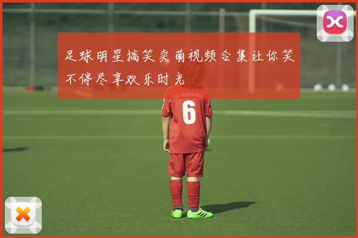 足球明星搞笑卖萌视频合集让你笑不停尽享欢乐时光