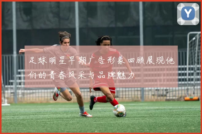 足球明星早期广告形象回顾展现他们的青春风采与品牌魅力